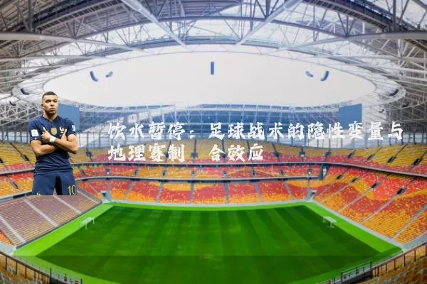 饮水暂停：足球战术的隐性变量与地理赛制耦合效应