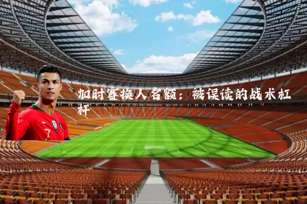 加时赛换人名额：被误读的战术杠杆