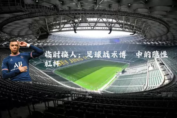 临时换人：足球战术博弈中的隐性杠杆